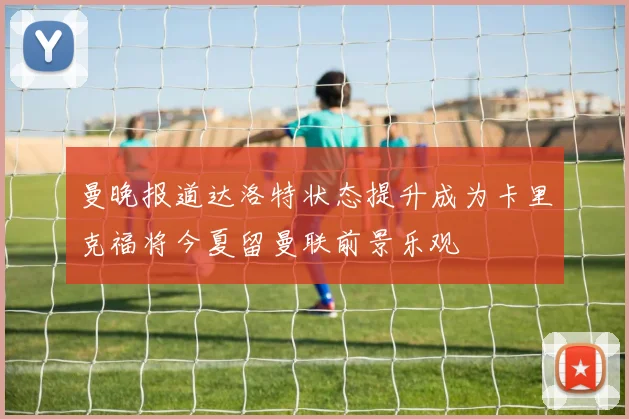 曼晚报道达洛特状态提升成为卡里克福将今夏留曼联前景乐观