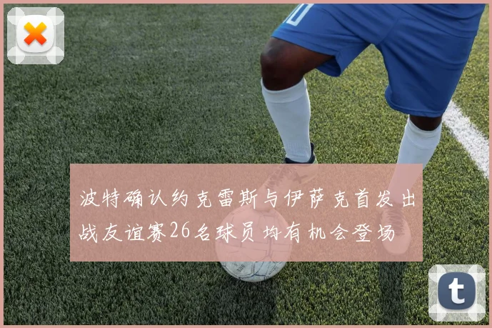 波特确认约克雷斯与伊萨克首发出战友谊赛26名球员均有机会登场