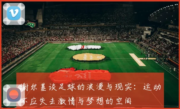 谢尔基谈足球的浪漫与现实：运动不应失去激情与梦想的空间