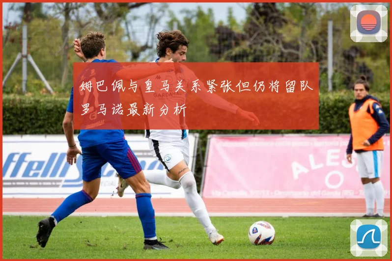姆巴佩与皇马关系紧张但仍将留队罗马诺最新分析