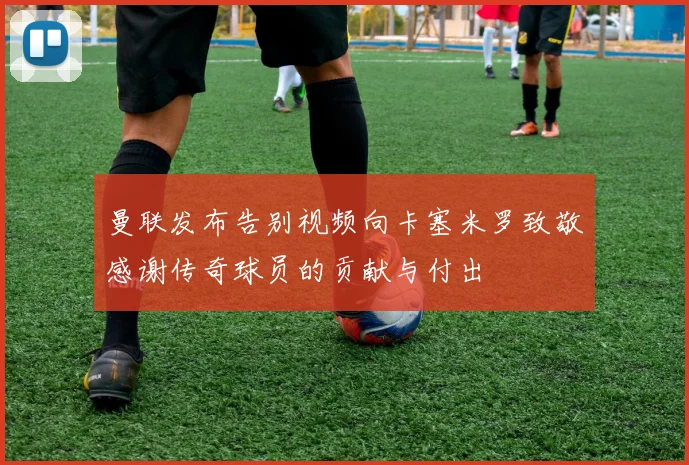 曼联发布告别视频向卡塞米罗致敬感谢传奇球员的贡献与付出