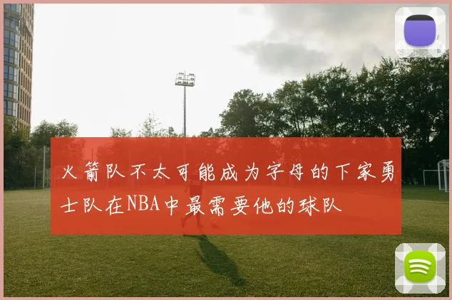 火箭队不太可能成为字母的下家勇士队在NBA中最需要他的球队